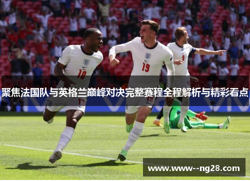 聚焦法国队与英格兰巅峰对决完整赛程全程解析与精彩看点