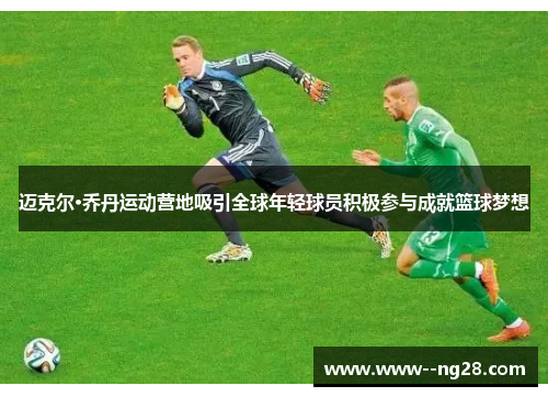 迈克尔·乔丹运动营地吸引全球年轻球员积极参与成就篮球梦想