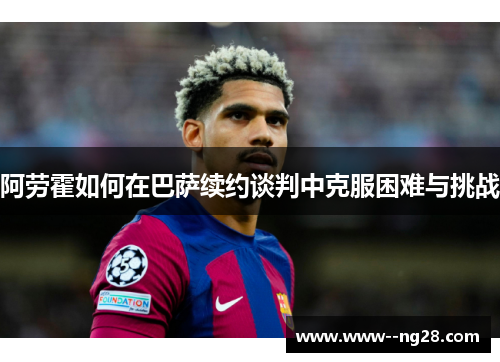 阿劳霍如何在巴萨续约谈判中克服困难与挑战