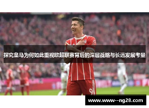 探究皇马为何如此重视欧超联赛背后的深层战略与长远发展考量