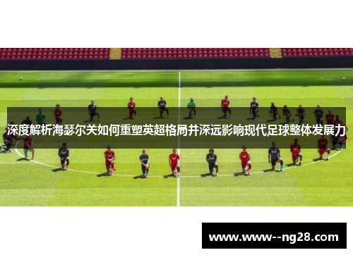 深度解析海瑟尔关如何重塑英超格局并深远影响现代足球整体发展力