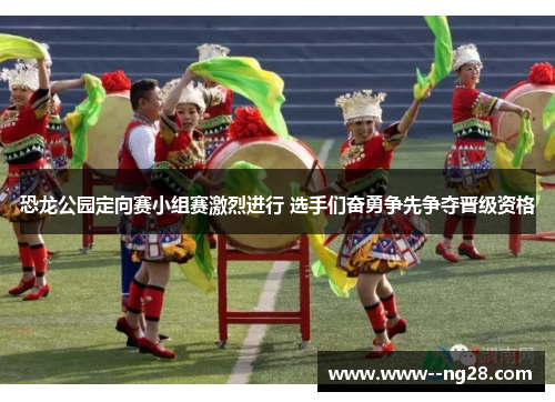 恐龙公园定向赛小组赛激烈进行 选手们奋勇争先争夺晋级资格