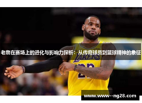 老詹在赛场上的进化与影响力探析：从传奇球员到篮球精神的象征