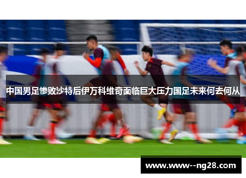 中国男足惨败沙特后伊万科维奇面临巨大压力国足未来何去何从