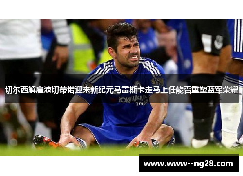 切尔西解雇波切蒂诺迎来新纪元马雷斯卡走马上任能否重塑蓝军荣耀