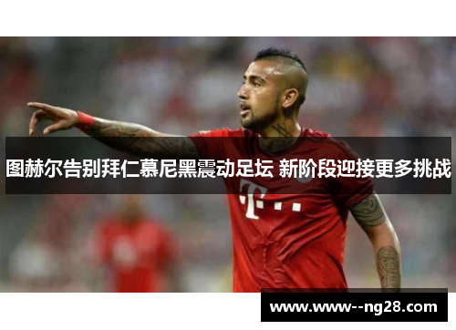 图赫尔告别拜仁慕尼黑震动足坛 新阶段迎接更多挑战